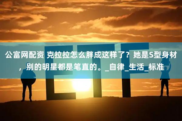 公富网配资 克拉拉怎么胖成这样了？她是S型身材，别的明星都是笔直的。_自律_生活_标准