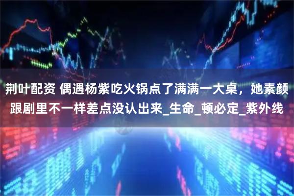 荆叶配资 偶遇杨紫吃火锅点了满满一大桌，她素颜跟剧里不一样差点没认出来_生命_顿必定_紫外线