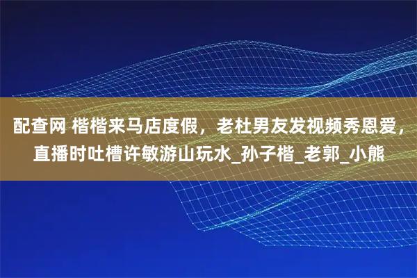 配查网 楷楷来马店度假，老杜男友发视频秀恩爱，直播时吐槽许敏游山玩水_孙子楷_老郭_小熊