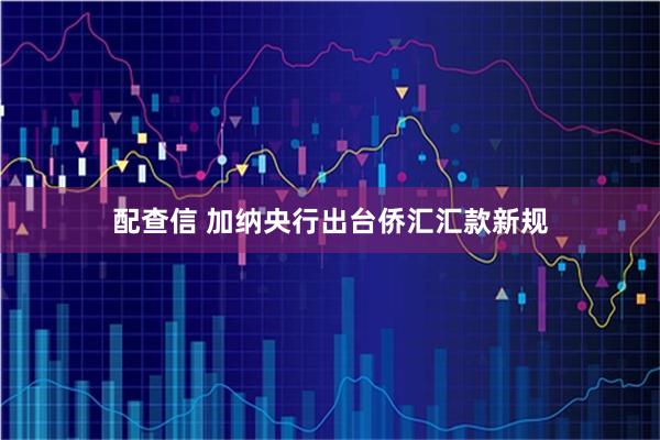 配查信 加纳央行出台侨汇汇款新规