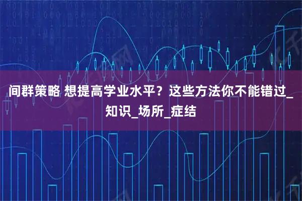 间群策略 想提高学业水平？这些方法你不能错过_知识_场所_症结