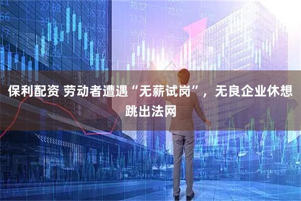 保利配资 劳动者遭遇“无薪试岗”，无良企业休想跳出法网