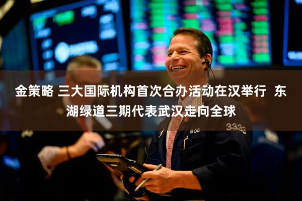 金策略 三大国际机构首次合办活动在汉举行  东湖绿道三期代表武汉走向全球