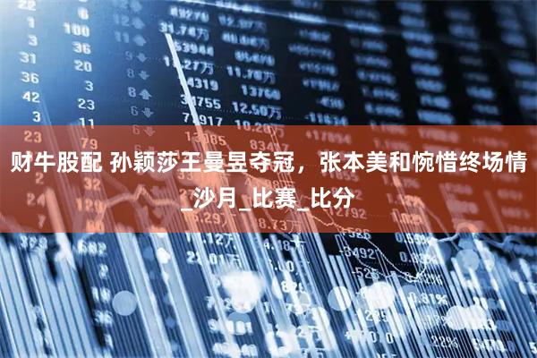 财牛股配 孙颖莎王曼昱夺冠，张本美和惋惜终场情_沙月_比赛_比分