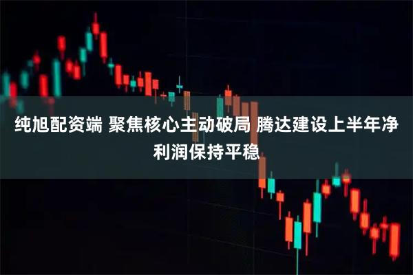 纯旭配资端 聚焦核心主动破局 腾达建设上半年净利润保持平稳