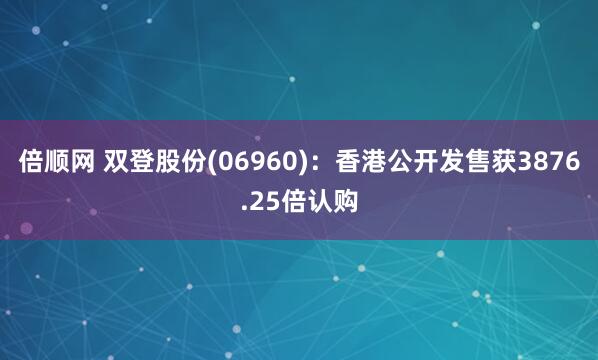 倍顺网 双登股份(06960)：香港公开发售获3876.25倍认购