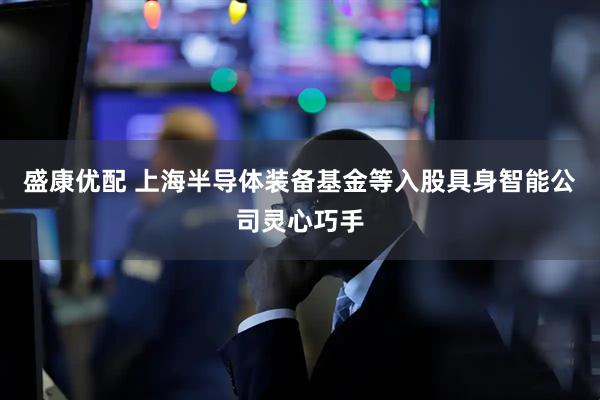 盛康优配 上海半导体装备基金等入股具身智能公司灵心巧手