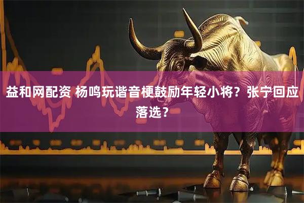 益和网配资 杨鸣玩谐音梗鼓励年轻小将？张宁回应落选？