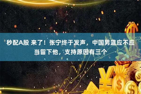 秒配A股 来了！张宁终于发声，中国男篮应不应当留下他，支持原因有三个