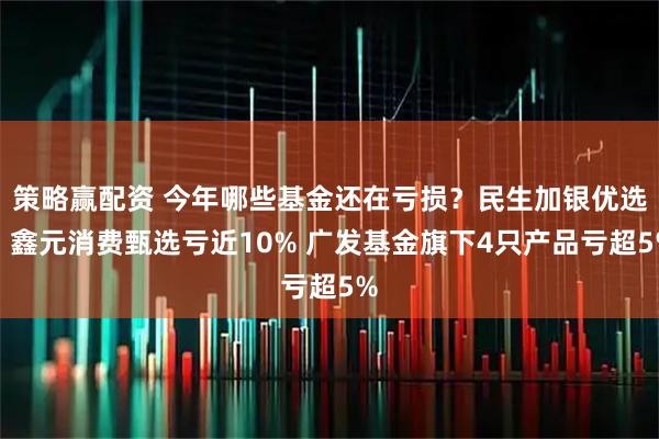 策略赢配资 今年哪些基金还在亏损?民生加银优选、鑫元消费甄选亏近10% 广发基金旗下4只产品亏超5%