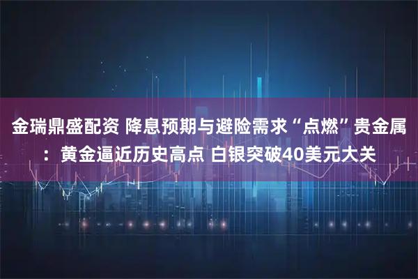 金瑞鼎盛配资 降息预期与避险需求“点燃”贵金属：黄金逼近历史高点 白银突破40美元大关