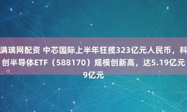 满璃网配资 中芯国际上半年狂揽323亿元人民币，科创半导体ETF（588170）规模创新高，达5.19亿元