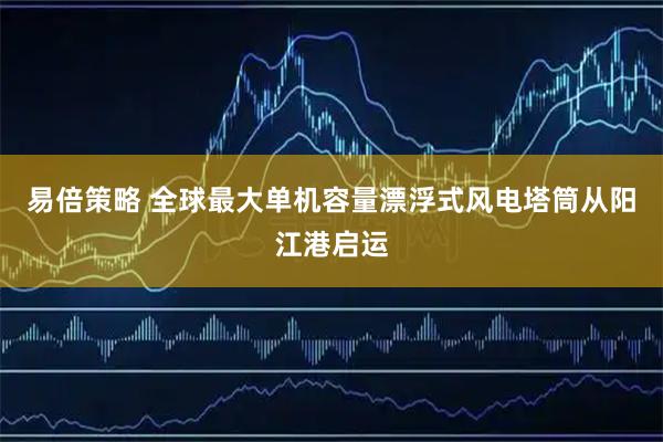易倍策略 全球最大单机容量漂浮式风电塔筒从阳江港启运