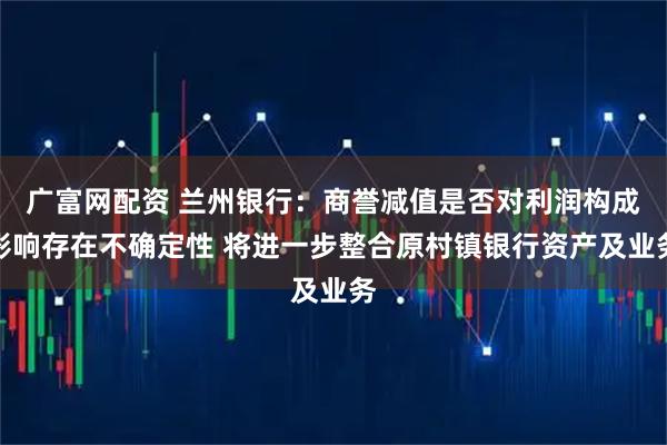 广富网配资 兰州银行：商誉减值是否对利润构成影响存在不确定性 将进一步整合原村镇银行资产及业务