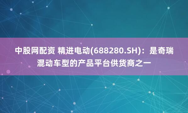 中股网配资 精进电动(688280.SH)：是奇瑞混动车型的产品平台供货商之一