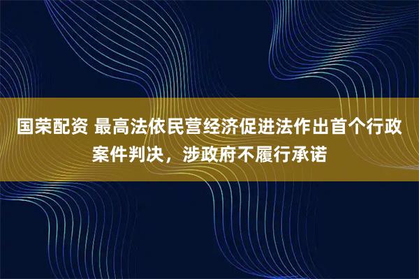 国荣配资 最高法依民营经济促进法作出首个行政案件判决，涉政府不履行承诺