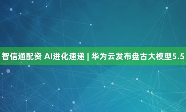 智信通配资 AI进化速递 | 华为云发布盘古大模型5.5