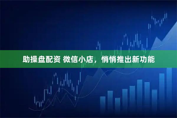 助操盘配资 微信小店，悄悄推出新功能