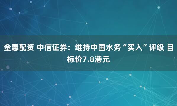 金惠配资 中信证券:维持中国水务“买入”评级 目标价7.8港元