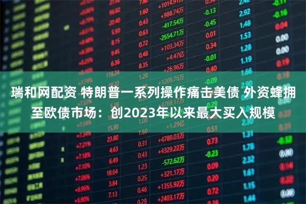 瑞和网配资 特朗普一系列操作痛击美债 外资蜂拥至欧债市场：创2023年以来最大买入规模
