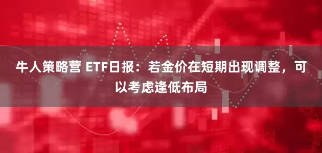 牛人策略营 ETF日报：若金价在短期出现调整，可以考虑逢低布局