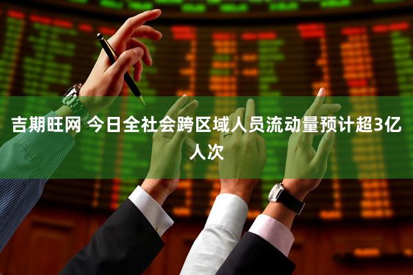 吉期旺网 今日全社会跨区域人员流动量预计超3亿人次