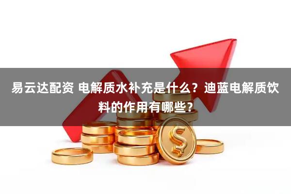 易云达配资 电解质水补充是什么？迪蓝电解质饮料的作用有哪些？