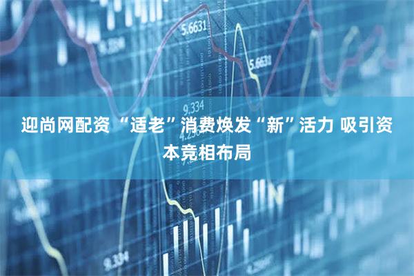 迎尚网配资 “适老”消费焕发“新”活力 吸引资本竞相布局