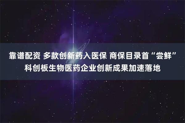 靠谱配资 多款创新药入医保 商保目录首“尝鲜”科创板生物医药企业创新成果加速落地