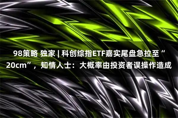 98策略 独家 | 科创综指ETF嘉实尾盘急拉至“20cm”，知情人士：大概率由投资者误操作造成