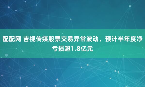 配配网 吉视传媒股票交易异常波动,预计半年度净亏损超1.8亿元
