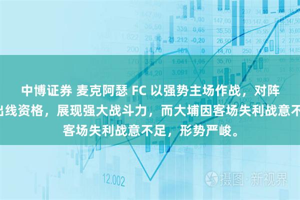 中博证券 麦克阿瑟 FC 以强势主场作战，对阵香港大埔争夺出线资格，展现强大战斗力，而大埔因客场失利战意不足，形势严峻。