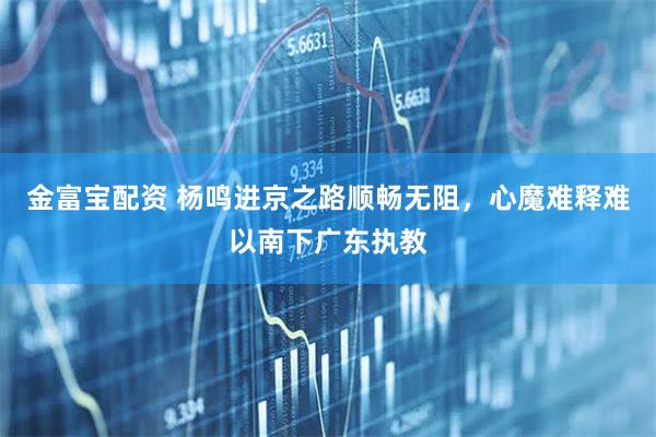 金富宝配资 杨鸣进京之路顺畅无阻，心魔难释难以南下广东执教