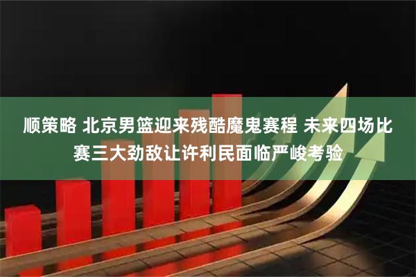 顺策略 北京男篮迎来残酷魔鬼赛程 未来四场比赛三大劲敌让许利民面临严峻考验