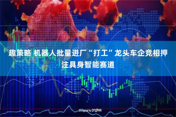 趣策略 机器人批量进厂“打工”龙头车企竞相押注具身智能赛道