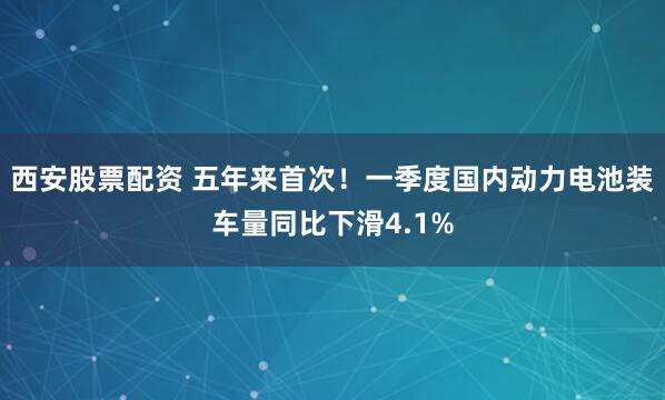 西安股票配资 五年来首次！一季度国内动力电池装车量同比下滑4.1%