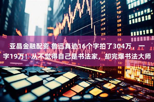 亚晶金融配资 鲁迅真迹16个字拍了304万,一字19万!从不觉得自己是书法家,却完爆书法大师