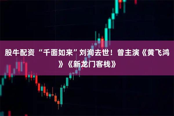 股牛配资 “千面如来”刘洵去世!曾主演《黄飞鸿》《新龙门客栈》